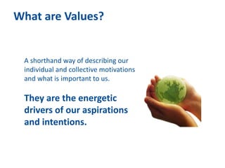 What are Values?
A shorthand way of describing our
individual and collective motivations
and what is important to us.
They are the energetic
drivers of our aspirations
and intentions.
 
