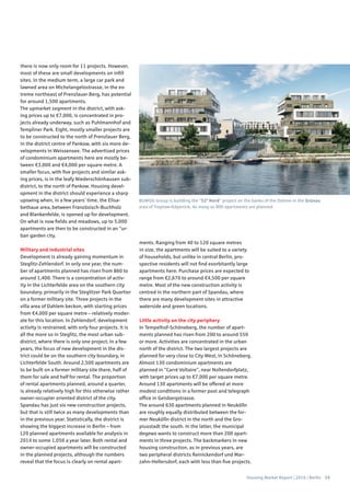Housing Market Report | 2016 | Berlin 15
there is now only room for 11 projects. However,
most of these are small developments on infill
sites. In the medium term, a large car park and
lawned area on Michelangelostrasse, in the ex-
treme northeast of Prenzlauer Berg, has potential
for around 1,500 apartments.
The upmarket segment in the district, with ask-
ing prices up to €7,000, is concentrated in pro-
jects already underway, such as Puhlmannhof and
Templiner Park. Eight, mostly smaller projects are
to be constructed to the north of Prenzlauer Berg,
in the district centre of Pankow, with six more de-
velopments in Weissensee. The advertised prices
of condominium apartments here are mostly be-
tween €3,000 and €4,000 per square metre. A
smaller focus, with five projects and similar ask-
ing prices, is in the leafy Niederschönhausen sub-
district, to the north of Pankow. Housing devel-
opment in the district should experience a sharp
upswing when, in a few years’ time, the Elisa-
bethaue area, between Französisch-Buchholz
and Blankenfelde, is opened up for development.
On what is now fields and meadows, up to 5,000
apartments are then to be constructed in an “ur-
ban garden city.
Military and industrial sites
Development is already gaining momentum in
Steglitz-Zehlendorf. In only one year, the num-
ber of apartments planned has risen from 860 to
around 1,400. There is a concentration of activ-
ity in the Lichterfelde area on the southern city
boundary, primarily in the Steglitzer Park Quartier
on a former military site. Three projects in the
villa area of Dahlem beckon, with starting prices
from €4,000 per square metre – relatively moder-
ate for this location. In Zehlendorf, development
activity is restrained, with only four projects. It is
all the more so in Steglitz, the most urban sub-
district, where there is only one project. In a few
years, the focus of new development in the dis-
trict could be on the southern city boundary, in
Lichterfelde South. Around 2,500 apartments are
to be built on a former military site there, half of
them for sale and half for rental. The proportion
of rental apartments planned, around a quarter,
is already relatively high for this otherwise rather
owner-occupier oriented district of the city.
Spandau has just six new construction projects,
but that is still twice as many developments than
in the previous year. Statistically, the district is
showing the biggest increase in Berlin – from
120 planned apartments available for analysis in
2014 to some 1,050 a year later. Both rental and
owner-occupied apartments will be constructed
in the planned projects, although the numbers
reveal that the focus is clearly on rental apart-
ments. Ranging from 40 to 120 square metres
in size, the apartments will be suited to a variety
of households, but unlike in central Berlin, pro-
spective residents will not find exorbitantly large
apartments here. Purchase prices are expected to
range from €2,670 to around €4,500 per square
metre. Most of the new construction activity is
centred in the northern part of Spandau, where
there are many development sites in attractive
waterside and green locations.
Little activity on the city periphery
In Tempelhof-Schöneberg, the number of apart-
ments planned has risen from 200 to around 550
or more. Activities are concentrated in the urban
north of the district. The two largest projects are
planned for very close to City West, in Schöneberg.
Almost 130 condominium apartments are
planned in “Carré Voltaire”, near Nollendorfplatz,
with target prices up to €7,000 per square metre.
Around 130 apartments will be offered at more
modest conditions in a former post and telegraph
office in Geisbergstrasse.
The around 630 apartments planned in Neukölln
are roughly equally distributed between the for-
mer Neukölln district in the north and the Gro-
piusstadt the south. In the latter, the municipal
degewo wants to construct more than 200 apart-
ments in three projects. The backmarkers in new
housing construction, as in previous years, are
two peripheral districts Reinickendorf und Mar-
zahn-Hellersdorf, each with less than five projects.
BUWOG Group is building the “52° Nord” project on the banks of the Dahme in the Grünau
area of Treptow-Köpenick. As many as 800 apartments are planned
 
