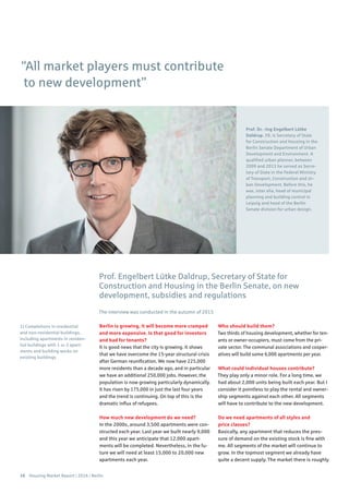 16 Housing Market Report | 2016 | Berlin
Berlin is growing, it will become more cramped
and more expensive. Is that good for investors
and bad for tenants?
It is good news that the city is growing. It shows
that we have overcome the 15-year structural crisis
after German reunification. We now have 225,000
more residents than a decade ago, and in particular
we have an additional 250,000 jobs. However, the
population is now growing particularly dynamically.
It has risen by 175,000 in just the last four years
and the trend is continuing. On top of this is the
dramatic influx of refugees.
How much new development do we need?
In the 2000s, around 3,500 apartments were con-
structed each year. Last year we built nearly 9,000
and this year we anticipate that 12,000 apart-
ments will be completed. Nevertheless, in the fu-
ture we will need at least 15,000 to 20,000 new
apartments each year.
Who should build them?
Two thirds of housing development, whether for ten-
ants or owner-occupiers, must come from the pri-
vate sector. The communal associations and cooper-
atives will build some 6,000 apartments per year.
What could individual houses contribute?
They play only a minor role. For a long time, we
had about 2,000 units being built each year. But I
consider it pointless to play the rental and owner-
ship segments against each other. All segments
will have to contribute to the new development.
Do we need apartments of all styles and
price classes?
Basically, any apartment that reduces the pres-
sure of demand on the existing stock is fine with
me. All segments of the market will continue to
grow. In the topmost segment we already have
quite a decent supply. The market there is roughly
Prof. Engelbert Lütke Daldrup, Secretary of State for
Construction and Housing in the Berlin Senate, on new
development, subsidies and regulations
The interview was conducted in the autumn of 2015
Prof. Dr. -Ing Engelbert Lütke
Daldrup, 59, is Secretary of State
for Construction and Housing in the
Berlin Senate Department of Urban
Development and Environment. A
qualified urban planner, between
2009 and 2013 he served as Secre-
tary of State in the Federal Ministry
of Transport, Construction and Ur-
ban Development. Before this, he
was, inter alia, head of municipal
planning and building control in
Leipzig and head of the Berlin
Senate division for urban design.
1) Completions in residential
and non-residential buildings,
including apartments in residen-
tial buildings with 1 or 2 apart-
ments and building works on
existing buildings
“All market players must contribute
to new development”
 