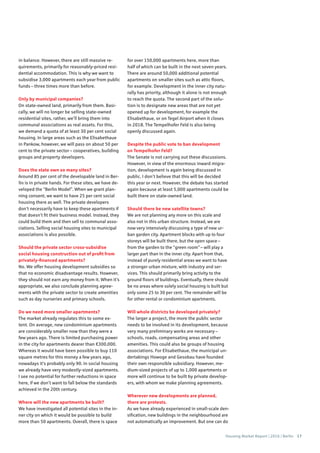Housing Market Report | 2016 | Berlin 17
in balance. However, there are still massive re-
quirements, primarily for reasonably-priced resi-
dential accommodation. This is why we want to
subsidise 3,000 apartments each year from public
funds – three times more than before.
Only by municipal companies?
On state-owned land, primarily from them. Basi-
cally, we will no longer be selling state-owned
residential sites, rather, we’ll bring them into
communal associations as real assets. For this,
we demand a quota of at least 30 per cent social
housing. In large areas such as the Elisabethaue
in Pankow, however, we will pass on about 50 per
cent to the private sector – cooperatives, building
groups and property developers.
Does the state own so many sites?
Around 85 per cent of the developable land in Ber-
lin is in private hands. For these sites, we have de-
veloped the “Berlin Model”. When we grant plan-
ning consent, we want to have 25 per cent social
housing there as well. The private developers
don’t necessarily have to keep these apartments if
that doesn’t fit their business model. Instead, they
could build them and then sell to communal asso-
ciations. Selling social housing sites to municipal
associations is also possible.
Should the private sector cross-subsidise
social housing construction out of profit from
privately-financed apartments?
No. We offer housing development subsidies so
that no economic disadvantage results. However,
they should not earn any money from it. When it’s
appropriate, we also conclude planning agree-
ments with the private sector to create amenities
such as day nurseries and primary schools.
Do we need more smaller apartments?
The market already regulates this to some ex-
tent. On average, new condominium apartments
are considerably smaller now than they were a
few years ago. There is limited purchasing power
in the city for apartments dearer than €300,000.
Whereas it would have been possible to buy 110
square metres for this money a few years ago,
nowadays it’s probably only 90. In social housing
we already have very modestly-sized apartments.
I see no potential for further reductions in space
here, if we don’t want to fall below the standards
achieved in the 20th century.
Where will the new apartments be built?
We have investigated all potential sites in the in-
ner city on which it would be possible to build
more than 50 apartments. Overall, there is space
for over 150,000 apartments here, more than
half of which can be built in the next seven years.
There are around 50,000 additional potential
apartments on smaller sites such as attic floors,
for example. Development in the inner city natu-
rally has priority, although it alone is not enough
to reach the quota. The second part of the solu-
tion is to designate new areas that are not yet
opened up for development, for example the
Elisabethaue, or on Tegel Airport when it closes
in 2018. The Tempelhofer Feld is also being
openly discussed again.
Despite the public vote to ban development
on Tempelhofer Feld?
The Senate is not carrying out these discussions.
However, in view of the enormous inward migra-
tion, development is again being discussed in
public. I don’t believe that this will be decided
this year or next. However, the debate has started
again because at least 5,000 apartments could be
built there on state-owned land.
Should there be new satellite towns?
We are not planning any more on this scale and
also not in this urban structure. Instead, we are
now very intensively discussing a type of new ur-
ban garden city. Apartment blocks with up to four
storeys will be built there, but the open space –
from the garden to the “green room” – will play a
larger part than in the inner city. Apart from that,
instead of purely residential areas we want to have
a stronger urban mixture, with industry and ser-
vices. This should primarily bring activity to the
ground floors of buildings. Eventually, there should
be no areas where solely social housing is built but
only some 25 to 30 per cent. The remainder will be
for other rental or condominium apartments.
Will whole districts be developed privately?
The larger a project, the more the public sector
needs to be involved in its development, because
very many preliminary works are necessary –
schools, roads, compensating areas and other
amenities. This could also be groups of housing
associations. For Elisabethaue, the municipal un-
dertakings Howoge and Gesobau have founded
their own responsible subsidiary. However, me-
dium-sized projects of up to 1,000 apartments or
more will continue to be built by private develop-
ers, with whom we make planning agreements.
Wherever new developments are planned,
there are protests.
As we have already experienced in small-scale den-
sification, new buildings in the neighbourhood are
not automatically an improvement. But one can do
 