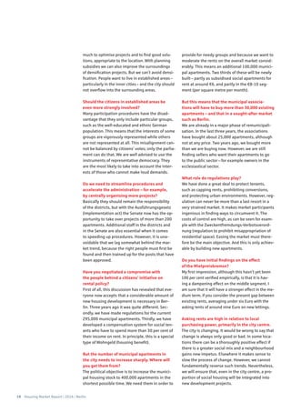 18 Housing Market Report | 2016 | Berlin
much to optimise projects and to find good solu-
tions, appropriate to the location. With planning
subsidies we can also improve the surroundings
of densification projects. But we can’t avoid densi-
fication. People want to live in established areas –
particularly in the inner cities – and the city should
not overflow into the surrounding areas.
Should the citizens in established areas be
even more strongly involved?
Many participation procedures have the disad-
vantage that they only include particular groups,
such as the well-educated and ethnic German
population. This means that the interests of some
groups are vigorously represented while others
are not represented at all. This misalignment can-
not be balanced by citizens’ votes; only the parlia-
ment can do that. We are well advised to use the
instruments of representative democracy. They
are the most likely to take into account the inter-
ests of those who cannot make loud demands.
Do we need to streamline procedures and
accelerate the administration – for example,
by centrally organising more projects?
Basically they should remain the responsibility
of the districts, but with the Ausführungsgesetz
(implementation act) the Senate now has the op-
portunity to take over projects of more than 200
apartments. Additional staff in the districts and
in the Senate are also essential when it comes
to speeding up procedures. However, it is una-
voidable that we lag somewhat behind the mar-
ket trend, because the right people must first be
found and then trained up for the posts that have
been approved.
Have you negotiated a compromise with
the people behind a citizens’ initiative on
rental policy?
First of all, this discussion has revealed that eve-
ryone now accepts that a considerable amount of
new housing development is necessary in Ber-
lin. Three years ago it was quite different. Sec-
ondly, we have made regulations for the current
295,000 municipal apartments. Thirdly, we have
developed a compensation system for social ten-
ants who have to spend more than 30 per cent of
their income on rent. In principle, this is a special
type of Wohngeld (housing benefit).
But the number of municipal apartments in
the city needs to increase sharply. Where will
you get them from?
The political objective is to increase the munici-
pal housing stock to 400,000 apartments in the
shortest possible time. We need them in order to
provide for needy groups and because we want to
moderate the rents on the overall market consid-
erably. This means an additional 100,000 munici-
pal apartments. Two thirds of these will be newly
built – partly as subsidised social apartments for
rent at around €6, and partly in the €8-10 seg-
ment (per square metre per month).
But this means that the municipal associa-
tions will have to buy more than 30,000 existing
apartments – and that in a sought-after market
such as Berlin.
We are already in a major phase of remunicipali-
sation. In the last three years, the associations
have bought about 25,000 apartments, although
not at any price. Two years ago, we bought more
than we are buying now. However, we are still
finding sellers who want their apartments to go
to the public sector – for example owners in the
ecclesiastical sector.
What role do regulations play?
We have done a great deal to protect tenants,
such as capping rents, prohibiting conversions,
and protecting urban environments. However, reg-
ulation can never be more than a last resort in a
very strained market. It makes market participants
ingenious in finding ways to circumvent it. The
costs of control are high, as can be seen for exam-
ple with the Zweckentfremdungs-Verbotsverord-
nung (regulation to prohibit misappropriation of
residential space). Easing the market must there-
fore be the main objective. And this is only achiev-
able by building new apartments.
Do you have initial findings on the effect
of the Mietpreisbremse?
My first impression, although this hasn’t yet been
100 per cent verified empirically, is that it is hav-
ing a dampening effect on the middle segment. I
am sure that it will have a stronger effect in the me-
dium term, if you consider the present gap between
existing rents, averaging under six Euro with the
asking rents of around nine Euro on new lettings.
Asking rents are high in relation to local
purchasing power, primarily in the city centre.
The city is changing. It would be wrong to say that
change is always only good or bad. In some loca-
tions there can be a thoroughly positive effect if
there is a greater social mix and a neighbourhood
gains new impetus. Elsewhere it makes sense to
slow the process of change. However, we cannot
fundamentally reverse such trends. Nevertheless,
we will ensure that, even in the city centre, a pro-
portion of social housing will be integrated into
new development projects.
 