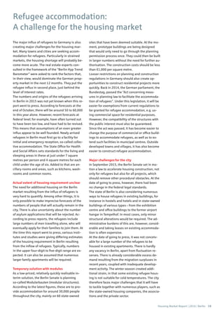 Housing Market Report | 2016 | Berlin 19
Refugee accommodation:
A challenge for the housing market
The major influx of refugees to Germany is also
creating major challenges for the housing mar-
ket. Many towns and cities are seeking accom-
modation for refugees. Particularly in strained
markets, the housing shortage will probably be-
come more acute. The real estate experts con-
sulted in the framework of the “Berlin Hyp Trend
Barometer” were asked to rank the factors that,
in their view, would dominate the German prop-
erty market in the next 12 months. They put the
refugee influx in second place, just behind the
level of interest rates.
The numbers and origins of the refugees arriving
in Berlin in 2015 was not yet known when this re-
port went to press. According to forecasts at the
end of October, there will be around 50 to 60,000
in this year alone. However, recent forecasts at
federal level, for example, have often turned out
to have been too low, and have had to be revised.
This means that assumptions of an even greater
influx appear to be well founded. Newly arrived
refugees in Berlin must first go to a facility for
initial and emergency reception, so-called collec-
tive accommodation. The State Office for Health
and Social Affairs sets standards for the living and
sleeping areas in these at just under 7 square
metres per person and 4 square metres for each
child under the age of six. Added to that are an-
cillary rooms and areas, such as kitchens, wash-
rooms and common rooms.
Actual extent of housing requirement unclear
The need for additional housing on the Berlin
market resulting from the influx of refugees is
very hard to quantify. Among other things, it is
only possible to make imprecise forecasts of the
numbers of people that will actually remain in the
city. There is also uncertainty about the number
of asylum applications that will be rejected. Ac-
cording to press reports, the refugees include
large numbers of men travelling alone, who will
eventually apply for their families to join them. At
the time this report went to press, various insti-
tutes and studies were giving differing estimates
of the housing requirement in Berlin resulting
from the inflow of refugees. Typically, numbers
in the upper four-digit to five-digit range are ex-
pected. It can also be assumed that numerous
larger family apartments will be required.
Temporary solution with modules
As a low-priced, relatively quickly realisable in-
terim solution, the Berlin Senate is planning
so-called Modularbauten (modular structures).
According to the latest figures, these are to pro-
vide accommodation for around 30,000 people
throughout the city, mainly on 60 state-owned
sites that have been deemed suitable. At the mo-
ment, prototype buildings are being designed
that would only need to go through the planning
permission process once. They could then be built
in larger numbers without the need for further au-
thorisation. The construction costs should be less
than €1,000 per square metre.
Looser restrictions on planning and construction
regulations in Germany should also create op-
portunities to construct residential projects more
quickly. Back in 2014, the German parliament, the
Bundestag, passed the “Act concerning meas-
ures in planning law to facilitate the accommoda-
tion of refugees”. Under this legislation, it will be
easier for exemptions from current regulations to
be granted for refugee accommodation, e.g. us-
ing commercial space for residential purposes.
However, the compatibility of the structures with
the public interest must also be guaranteed.
Since the act was passed, it has become easier to
change the purpose of commercial or office build-
ings to accommodate refugees, as well as to ex-
tend such facilities in municipal centres. Outside
developed towns and villages, it has also become
easier to construct refugee accommodation.
Major challenges for the city
In September 2015, the Berlin Senate set in mo-
tion a law to accelerate housing construction, not
only for refugees but also for all projects, which
should remove other procedural obstacles. At the
date of going to press, however, there had been
no change in the federal legal standards.
The state of Berlin is also considering numerous
ways to house refugees in existing buildings, for
instance in hostels and hotels and in state-owned
buildings of various types – from the exhibition
centre and office buildings to the former airport
hangar in Tempelhof. In most cases, only minor
structural alterations would be required. The ad-
ministrative burdens of this are, however, consid-
erable and taking leases on existing accommoda-
tion is often expensive.
At the date of going to press, it was not conceiv-
able for a large number of the refugees to be
housed in existing apartments. There is hardly
any vacancy in Berlin, apart from fluctuation re-
serves. There is already considerable excess de-
mand resulting from the migration surpluses in
recent years, coupled with inadequate develop-
ment activity. The winter season created addi-
tional strain, in that some existing refugee hous-
ing is not suitable for cold temperatures. The city
therefore faces major challenges that it will have
to tackle together with numerous players, such as
the state-owned housing companies, the associa-
tions and the private sector.
 