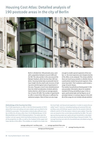 20 Housing Market Report | 2016 | Berlin
average asking rent + ancillary costs average apartment floor areax
= average housing cost ratio
average purchasing power
Housing Cost Atlas: Detailed analysis of
190 postcode areas in the city of Berlin
Berlin is divided into 190 postcode areas, each
with a population between around 2,000 and
36,700. The only outrider is the area around the
Olympic Stadium, which has less than 200 resi-
dents. Housing market data at postcode level al-
lows insight into the small-scale structure of ask-
ing rents and the typical sizes of apartments in
the area. They give a much more detailed picture
than the initial consideration of whole adminis-
trative districts, which have an average popula-
tion of some 297,000. The number of apartments
on offer in most of the 190 areas is sufficient for
statistical analysis. Most of them are also large
enough to enable special segments of the mar-
ket, i.e. the most expensive and cheapest deciles
of the offers, to be analysed. This shows whether
there are local luxury markets or whether there is
a particularly modest low-priced segment. A few
areas have both. Their residents could include a
range of social classes.
The median household purchasing power in the
area provides information about its residents’
standard of living and ability to pay. In this re-
spect, particularly high and low figures are of
principal interest. In contrast, figures in the mid-
dle of the range do not initially indicate whether
Methodology of the Housing Cost Atlas
The 47,602 apartments on offer in the first three quarters of 2015,
where floor area and asking rent were stated, were ascribed to the
190 Berlin postcodes. This provided a statistically sufficient num-
ber of offers for all areas other than 13129 (Blankenburg), 13159
(Blankenfelde) and 14053 (Olympiastadion). The tables give the
median rent per square metre (excluding heating and services) of
all the properties on offer, as well as the medians of the upper and
lower deciles of the offers. This enables an insight to be made into
the local high- and low-priced segments. In order to assess the so-
called “warm” rents (i.e. including heating and services) flat-rate
ancillary costs of €2.84 per square metre for the western districts
of Berlin and €2.25 for the eastern districts were added. These fig-
ures are based on the current data provided by the BBU. The aver-
age purchasing power per capita and per household is calculated
annually at postcode level by Michael Bauer Research GmbH. The
average housing cost ratio of a household was calculated using the
following formula:
 