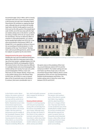 Housing Market Report | 2016 | Berlin 25
to the historic centre. Never-
theless, the eastern section of
Kurfürstendamm and Tauent-
zien was still the centre of cul-
ture and amenities in western
Berlin. Residential areas in this
environment experienced a
new level of esteem. No other
district was within a 10-minute
S-Bahn ride from both Frie-
drichstrasse and the middle of
the Grunewald. However, there
is little room to increase the
housing stock in the centre
of the district, as most of the
sites are already developed.
Projects to develop offices, ho-
tels, retail and public purposes
often compete for the few un-
developed sites.
Vacancy almost unknown
Investors in existing property
with long-term perspectives
could profit considerably from
the almost unavoidable short-
age of space. Although entry
prices are high, the market in
this district is less subject to
economic and cyclical varia-
tions than in other areas. Even
around 2000, when the Berlin
market ranked as oversup-
plied, vacancy was almost
an alien concept here.
The western and southern
parts of the district, outside
the S-Bahn ring, together
with the adjoining Zehlen-
dorf, are in a league of their
own. They have been the fa-
vourite residential area of the
wealthy Berlin middle classes
for around a hundred years.
Although the majority are
owner-occupied, there are
frequently rented detached
houses, urban villas and up-
market apartments in large
complexes embedded in
green surroundings.
household budget. Only in Mitte, with its sharply
increased rents and in some cases low incomes,
is the housing cost ratio even somewhat higher.
These factors all contribute to capping the peak
rents, although they do not reduce the broadly
high levels. And this hardly applies to posh dis-
tricts such as the villa quarter of Grunewald (post-
code 14193), one of the two areas with the high-
est median asking rents in the district. Landlords
are asking a median of €11.61 per square metre
for new lettings. This has no deterrent effect on
investors in new build properties, as is shown
by the equally high median rent of €11.61 in the
area around western Kantstrasse (10627). Al-
though this is not regarded as being as classy as
the surroundings of Kurfürstendamm, it is the
showpiece of the new “Carré Raimar” develop-
ment, with around 200 apartments, which should
be ready for occupation by the end of 2015.
Outward trend to the green city periphery
Heading the next rank are traditional Kurfürsten-
damm areas, which for many years were at the
top of the local market: Ludwigkirchplatz (10719),
Sybelstrasse (10629) und Savignyplatz (10623).
The trend of rents in the three areas has differed:
on Ludwigkirchplatz and around Savignyplatz the
median asking rent rose by 4 to 5 per cent, while
around Savignyplatz it fell by 1.4 per cent.
There was an even sharper decline, 4.8 per cent,
in the median asking rent in the Olivaer Platz
(10707) area. At €10.60, it is now in seventh
place of the 24 postcode areas in the district.
In contrast, there were considerable rises in
the green areas on the periphery of the inner
city, around Halensee station (10711) and the
Lietzensee (14057). The median asking rent rose
even faster, by almost 10 per cent, in the area
around Karl-August-Platz (10625), which is at the
geographical centre of inner-city Charlottenburg,
between Kurfürstendamm and Schloss. The
median asking rents in these four areas range
between €10.43 and €10.67.
Spacious and elegant: Historical apartment buildings in Charlottenburg-Wilmersdorf
 