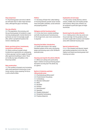 02 Housing Market Report | 2016 | Berlin
City comparison
03 | Purchasing power and rents in Berlin
are still lower than in other major German
cities, although the gap is narrowing
The city of Berlin
04 | The population, the economy, and
the purchasing power of residents is expe-
riencing steady growth. Central districts in
particular are ever-increasingly sought
after, while in peripheral locations the
trend is relatively calm
Rents, purchase prices, investments,
transactions and financing
06 | Rents continue to power ahead.
Condominium apartments are undergoing
a sharp upsurge in prices; supply of sought-
after apartment buildings is short. There
are hardly any signs of bubbles in the
financing market
New construction
12 | The numbers of projects are increasing,
with rental apartment construction in par-
ticular seeing a sharp upswing.The focus
is still on Berlin-Mitte
Politics
16 | Secretary of State Prof. Lütke Daldrup
on housing demand, private-sector involve-
ment and public subsidies, social cohesion
and property policies
Refugees and the housing market
19 | In the short term, modular buildings
and halls should prevent homelessness.
In the longer term, even more construction
is required
Housing Cost Atlas: Introduction
20 | Small-scale trends in the capital.
Detailed analysis of the rents, purchasing
power and housing costs in the 190 Berlin
postcode areas
Housing cost map for the whole of Berlin
22 | Where are asking rents particularly
high in relation to local purchasing power?
And where are they low? The whole city
at a glance
Berlin’s 12 districts and their
190 postcode areas
24 | Charlottenburg-Wilmersdorf
28 | Friedrichshain-Kreuzberg
32 | Lichtenberg
36 | Marzahn-Hellersdorf
40 | Mitte
44 | Neukölln
48 | Pankow
52 | Reinickendorf
56 | Spandau
60 | Steglitz-Zehlendorf
64 | Tempelhof-Schöneberg
68 | Treptow-Köpenick
Explanation of rent maps
72 | City centre, trendy districts, district
centres, middle-class and modest periph-
eral locations: Many areas of Berlin can
be assigned to particular types of neigh-
bourhoods
Rental map for the whole of Berlin
Cover | Asking rents in the city centre con-
tinue to be high. On the periphery there
are both sought-after locations and modest
areas with moderate housing costs
Special residential areas
Cover | The cheapest and dearest, largest
and smallest properties to let in the city.
Highest and lowest purchasing power and
housing cost ratios
 