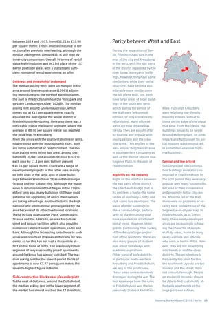 Housing Market Report | 2016 | Berlin 29
During the separation of Ber-
lin, Friedrichshain was in the
east of the city and Kreuzberg
in the west, with the two parts
of the district separated by the
river Spree. As regards build-
ings, however, they have some
similarities, while their social
structures have become con-
siderably more similar since
the fall of the Wall, too. Both
have large areas of older build-
ings in the south and west,
which during the period of
the Wall were left unmod-
ernised, or only restrainedly
refurbished. Many of these
areas are now regarded as
trendy. They are sought-after
by tourists and popular with
young people and the crea-
tive scene. This applies to the
area around Bergmannstrasse
in southwestern Kreuzberg as
well as the district around Box-
hagener Platz, in the east of
Friedrichshain.
Nightlife on the upswing
Right on the interface between
the two parts of the district,
the Oberbaum Bridge that is
its emblem, a lively – for some
tastes all too lively – party and
club scene has developed. The
areas of older buildings in
these surroundings, particu-
larly on the Kreuzberg side,
have experienced a turbulent
rental trend. However, immi-
grants, particularly from Turkey,
still make up a large propor-
tion of the residents. There are
also many people of student
age, albeit not always with
academic aspirations.
Other parts of both districts,
in particular north-western
Kreuzberg and Friedrichshain,
are less in the public view.
These areas were extensively
destroyed during the war. The
first to emerge from the ruins
in Friedrichshain was the im-
pressively Stalinist Karl-Marx-
Allee. Typical of Kreuzberg
were relatively low-density
housing estates, similar to
those on the edge of the city at
that time. From the 1960s, the
buildings began to be larger.
Around Mehringplatz, on Böck-
lerpark and Kottbusser Tor, so-
cial housing was constructed,
in sometimes-massive high-
rise buildings.
Central and low priced
Similarly sized slab construc-
tion buildings were also con-
structed in Friedrichshain. In
the GDR period they were very
popular with many households,
because of their convenience
and proximity to the city cen-
tre. After the fall of the Wall,
there were no problems of va-
cancy here, unlike those of the
large edge-of-city estates. In
Friedrichshain, as in Kreuz-
berg, these newly-developed
areas are increasingly achiev-
ing the character of periph-
eral city areas, home to many
salary-earners and officials
who work in Berlin-Mitte. How-
ever, they are not developing
into trendy or middle-class
districts. The architecture is
frequently too plain for this,
the apartment layouts are too
modest and the street life is
not colourful enough. People
on moderate incomes should
be able to find sustainably af-
fordable apartments in the
large post-war estates.
between 2014 and 2015, from €11.21 to €10.98
per square metre. This is another instance of cor-
rection after previous overheating, although the
median asking rent, almost €11, is still high by
inner-city comparison. Overall, in terms of rental
value Mehringdamm was in 23rd place of the 187
Berlin postcode areas with a statistically suffi-
cient number of rental apartments on offer.
Ostkreuz and Ostbahnhof in demand
The median asking rents were unchanged in the
area around Gneisenaustrasse (10961) adjoin-
ing immediately to the north of Mehringdamm,
the part of Friedrichshain near the Volkspark and
western Landsberger Allee (10249). The median
asking rent around Gneisenaustrasse, which
comes out at €11 per square metre, exactly
equalled the average for the whole district of
Friedrichshain-Kreuzberg. Here also there was a
noticeable rise in the lowest segment, where the
average of €6.90 per square metre has reached
the peak level in Kreuzberg.
From the areas with the sharpest decline in rents,
now to those with the most dynamic rises. Both
are in the subdistrict of Friedrichshain. The me-
dian asking rents in the two areas around Ost-
bahnhof (10243) and around Ostkreuz (10245)
each rose by 11.1 per cent to their present
€11.11 per square metre. There are a range of
development projects in the latter area, mainly
on infill sites in the large area of older build-
ings between Warschauer Strasse/Petersburger
Strasse and the S-Bahn ring. Although the major
wave of refurbishment that began in the 1990s
ebbed long ago, many buildings still have good
potential for upgrading, of which their owners
are taking advantage. Another factor is the high
national and international profile gained by the
area because of its attractive tourist locations.
These include Boxhagener Platz, Simon-Dach-
Strasse and the RAW site, an area for culture,
sport and leisure facilities which also provides
numerous café/restaurant operations, clubs and
bars. Although the increasing turbulence in such
areas also results in stresses and strains for resi-
dents, so far this has not had a discernible ef-
fect on the trend of rents. The previously robust
segment of very reasonably priced apartments
around Ostkreuz has almost vanished. The me-
dian asking rent for the lowest-priced decile of
apartments is now €7.47 per square metre, the
seventh-highest figure in Berlin.
Slab-construction blocks near Alexanderplatz
To the west of Ostkreuz, around the Ostbahnhof,
the median asking rent in the lower segment of
the market has almost reached the €7 threshold.
Parity between West and East
 
