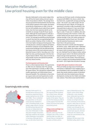 36 Housing Market Report | 2016 | Berlin
Marzahn-Hellersdorf, on the eastern edge of the
city, still has the lowest asking rents per square
metre of any district in Berlin. The average there
has just passed the €6 threshold for the first time.
In the bottom segment of the market, the lowest-
priced decile of apartments on offer in the dis-
trict are still available at just under €5 per square
metre. Even the most expensive decile can be
rented for an average of only €9.42 per square
metre. Although this would appear to indicate a
less wealthy district of the city, this is largely in-
correct. The average household purchasing power
is only €2 less than the corresponding figure for
Berlin as a whole. Only four of the 11 other dis-
tricts have higher average purchasing power. This
is firstly because, contrary to popular perception,
the district comprises not just Plattenbau (slab
construction) buildings from the GDR period but
also boasts some of the most extensive areas of
detached houses in Berlin. Secondly, even in the
high-rise areas, purchasing power is far from be-
ing the lowest in Berlin. These areas are home to
many double-income and salaried households
with very robust incomes.
Purchasing power and housing costs
There is a third important factor: The apartments
on offer here are relatively small. The average
size of the apartments currently on offer is only
64 square metres. The only districts of Berlin with
smaller apartments are Friedrichshain-Kreuz-
berg and Neukölln. The combination of low rents
per square metre and small apartments results
in particularly low total housing costs. On aver-
age these are €533 per month, including heating,
compared with €808 in the city as a whole. Very
low total rents, coupled with average purchasing
power – the result is, by a wide margin, the low-
est housing cost ratio in Berlin. On average, for
apartments currently on offer households in the
city would have to pay out 27.2 per cent of their
purchasing power. In Marzahn-Hellersdorf, this
figure is only 17.9 per cent. In addition, this ratio
is barely increasing at the moment. In 2015, the
median asking rent per square metre rose only by
a below-average 2.4 per cent, while average pur-
chasing power rose by 3.6 per cent. This means
that the statistical housing cost ratio is even
lower than in the previous year.
However, the trend is not the same throughout
the district. In the – albeit rather small – Mahlsdorf
(postcode 12623) market, the median asking rent
per square metre increased by an impressive 11.7
per cent. Mahlsdorf has the highest median asking
rents per square metre in the district and also the
largest average rental apartments, 73 square me-
tres, to come on to the market. These two factors
result in a median rent (including heating) of €784
per month – €251 higher than the district average.
Sought-after green locations in the south
There are hardly any large areas of rental apart-
ment blocks in Mahlsdorf or the neighbouring ar-
eas of Kaulsdorf (12621) and Biesdorf (12683). In-
stead, they mainly comprise estates of individual
houses with only a few isolated areas of denser
development, mostly near the S-Bahn and U-Bahn
train stations. These three areas lead the field in
Marzahn-Hellersdorf is na-
tionally famous because of its
eponymous apartment block
estates dating from the 1970s
and 1980s. These multiplied
the population on the previ-
ously sparsely inhabited or
even uninhabited fields on the
eastern edge of Berlin. During
the GDR period, Marzahn first
became an independent dis-
trict, then Hellersdorf. In 2001
they were merged. Since then,
they have ranked as the largest
urban Plattenbau municipality
in Germany. Although that is
true, on the other hand it dis-
torts the image of the district.
The majority of the residents
live in these areas, although
they only take up around a
quarter of the space. They are
also far from being as uniform
as they appear from the Plat-
tenbau structures that almost
exclusively prevail.
Village centre and high-rise
apartment blocks
Marzahn, which was first de-
veloped in the 1970s, is domi-
nated by high-rise slabs, al-
though they are interspersed
by green corridors and es-
tates of detached houses. The
historic centre of the village
of Marzahn is also situated
there. Hellersdorf was built in
the 1980s. The buildings are
mostly not as high and were
more commonly constructed as
squares, rather than as terraces
and separate high-rises. The
U-Bahn runs through the cen-
tre of the district and there are
several town squares, whereas
in Marzahn the stations and
shops are concentrated on the
western edge.
Between the two areas is the
Wuhletal valley, which is very
Marzahn-Hellersdorf:
Low-priced housing even for the middle class
Surprisingly wide variety
 
