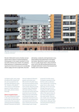 Housing Market Report | 2016 | Berlin 37
secluded in parts, and a range
of artificial hills created from
the soil excavated from the
two large development areas.
The “Gardens of the World”,
with numerous small themed
gardens in Asiatic and Euro-
pean styles, attracts visitors
from afar.
Owner-occupation boom
The areas of detached houses
in the south and east of the
district take up almost twice as
much land as the areas domi-
nated by apartment buildings.
Biesdorf, Kaulsdorf and Mahls-
dorf are traditional allotment
gardens and estate areas.
After the fall of the Wall, there
was immense building activity
here that went almost unno-
ticed outside. Many thousands
of garden sheds, dilapidated
old estate buildings, tempo-
rary post-war houses and mod-
est private houses from the
GDR period were demolished
and replaced by larger, more
comfortable detached houses.
Hardly any new building areas
were opened up for this pur-
pose; existing structures were
almost always used. A large
proportion of all the owner-
occupation aspirations of the
Berliners after reunification
were realised here. Purchasing
power here is often remark-
ably high. On the main roads
through these areas not in-
frequently smaller apartment
buildings were constructed,
often in the style of urban vil-
las. These now complement
the rental market. There are
also smaller areas of detached
houses on the western edge
of the district, although indus-
trial and commercial space is
dominant here.
Marzahn-Hellersdorf in terms of median rent per
square metre as well as in local household pur-
chasing power. In this respect, Kaulsdorf is in the
top decile of all the areas in Berlin. The relatively
large apartments in comparatively small build-
ings found in these three areas are in considerably
shorter supply, and more sought-after, than their
alternatives, namely the small apartments in very
large buildings that predominate in the Platten-
bau estates. Apartments in green surroundings
here are usually cheaper than in other peripheral
areas, such as the villa and detached house areas
of Steglitz-Zehlendorf, northern Reinickendorf and
Pankow, and in southern Spandau.
Affordable and practical: Renovated apartment buildings and a commercial building in one of the service centres of a GDR-era development
in Marzahn-Hellersdorf
 