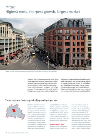 40 Housing Market Report | 2016 | Berlin
The Mitte district holds peak position in the Berlin
rental apartment market in three respects. It fea-
tures the largest number of apartments on offer
to rent registered in the city, while the increase
in the median asking rent per square metre, 7 per
cent, was the most dynamic in the whole of Berlin.
Thirdly, nowhere else is the relationship between
asking rents and average household purchasing
power, the housing cost ratio, as high as in Mitte.
On average, households have to lay out 34.8 per
cent of their purchasing power in order to pay
the statistically average rent (including service
charges and heating) for an apartment in the dis-
trict. In this central location, tenants take all this
The Mitte district consists of
three very different sections.
The historic centre (Mitte) has
the highest rents in the whole
of Berlin. Unlike other city cen-
tres, it is not just a purely ser-
vice, retail and office location.
Extensive parts are very var-
ied and there is a large stock
of apartments. In the north of
the subdistrict there are mainly
older buildings, only a few of
which were modernised dur-
ing the GDR period and some
of which were close to the Wall.
These neighbourhoods are now
among the most popular resi-
dential locations in the city, not
only because of their central
location but also because of an
abundance of culture, cafés, res-
taurants, and local amenities.
Living in Berlin’s heart
There are hardly any such fea-
tures to the south of the his-
toric centre. This section is
more heavily dominated by
tourism, culture, government,
retail and offices. A larger pro-
portion of apartments is in
more recent buildings from the
GDR period and the decades
after the fall of the Wall. Resi-
dents here can walk to the thea-
tre or the opera and can enjoy,
every day, the features for which
tourists travel long distances to
Berlin. Even in this very central
Mitte:
Highest rents, sharpest growth, largest market
Three sections that are gradually growing together
Lively: The area around the Hackesche Höfe (left) is popular with tourists and Berliners alike
 