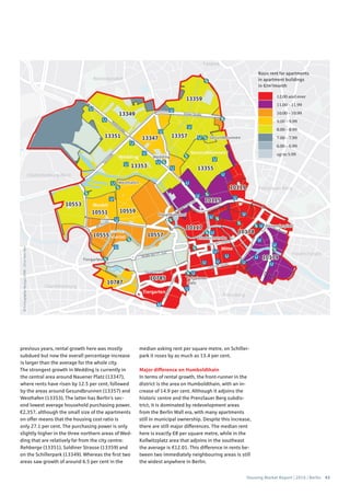 Housing Market Report | 2016 | Berlin 43
©Cartography:Nexiga,2006–2014TomTom
Basic rent for apartments
in apartment buildings
in €/m2
/month
12.00 and over
11.00 – 11.99
10.00 – 10.99
9.00 – 9.99
8.00 – 8.99
7.00 – 7.99
6.00 – 6.99
up to 5.99
previous years, rental growth here was mostly
subdued but now the overall percentage increase
is larger than the average for the whole city.
The strongest growth in Wedding is currently in
the central area around Nauener Platz (13347),
where rents have risen by 12.5 per cent, followed
by the areas around Gesundbrunnen (13357) and
Westhafen (13353). The latter has Berlin’s sec-
ond lowest average household purchasing power,
€2,357, although the small size of the apartments
on offer means that the housing cost ratio is
only 27.1 per cent. The purchasing power is only
slightly higher in the three northern areas of Wed-
ding that are relatively far from the city centre:
Rehberge (13351), Soldiner Strasse (13359) and
on the Schillerpark (13349). Whereas the first two
areas saw growth of around 6.5 per cent in the
median asking rent per square metre, on Schiller-
park it roses by as much as 13.4 per cent.
Major difference on Humboldthain
In terms of rental growth, the front-runner in the
district is the area on Humboldthain, with an in-
crease of 14.9 per cent. Although it adjoins the
historic centre and the Prenzlauer Berg subdis-
trict, it is dominated by redevelopment areas
from the Berlin Wall era, with many apartments
still in municipal ownership. Despite this increase,
there are still major differences. The median rent
here is exactly €8 per square metre, while in the
Kollwitzplatz area that adjoins in the southeast
the average is €12.01. This difference in rents be-
tween two immediately neighbouring areas is still
the widest anywhere in Berlin.
 