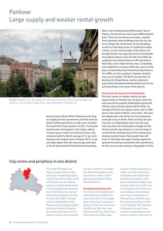 48 Housing Market Report | 2016 | Berlin
Central: Pankow’s most desireable and most expensive areas are in Prenzlauer Berg – for
example, near the historic water tower, now converted for residential use
Second only to Berlin Mitte, Pankow has the larg-
est supply of rental apartments of all the districts:
Almost 6,000 apartments on offer were recorded
during the first three quarters of 2015. During the
period under investigation, the median asking
rent per square metre increased by 4.9 per cent,
compared with the Berlin average of 5.1 per cent.
However, the median rent in Pankow, €9.47, is ap-
preciably higher than the city average and ranks
in fourth place behind Friedrichshain-Kreuzberg,
Mitte, and Charlottenburg-Wilmersdorf. Never-
theless, the district has very clearly differentiated
parts. There are numerous area types, ranging
from upmarket older buildings near the city cen-
tre to village-like settlements on the periphery,
as well as a few large areas of residential estates
in Buch, on the extreme edge of the district. Al-
though Pankow has experienced the most growth
of any Berlin district since the fall of the Wall, de-
velopment has mainly been on infill and brown-
field sites, and in high-density areas. Completely
new subdistricts on green field sites, such as took
place in Karow-Nord and Französisch Buchholz in
the 1990s, are the exception. However, another
may soon be added. The Berlin Senate plans to
develop the Elisabethaue, another extensive
green field site between Blankenfelde and Franzö-
sisch Buchholz in the north of the district.
Housing on the expensive Kollwitzplatz
The front runner in median asking rent per
square metre in Pankow has, for years, been the
area around the popular Kollwitzplatz (postcode
10435), which directly adjoins Berlin Mitte. Its
average of €12.01 per square metre ranks in fifth
place in the whole of Berlin. Since 2011, this area
has always been one of the six most expensive
postcode areas in Berlin. Most recently, the ask-
ing rents on Kollwitzplatz have risen by 3 per
cent, less than the comparable averages for the
district and the city. However, it must be kept in
mind that the absolute level of the asking rents
already reached makes high growth rates dif-
ficult. In the lower and upper market segments,
apartment-hunting households with a preference
for this area are also having to dig deeper in their
Pankow:
Large supply and weaker rental growth
The south of Pankow has
highly sought-after residen-
tial areas immediately adjoin-
ing the city centre, while in the
north there are still wide ex-
panses of undeveloped mead-
ows and arable land. Nowhere
else in Berlin are the city cen-
tre and the periphery so close
to each other. With so many
areas of undeveloped land,
Pankow has the largest growth
potential in Berlin. However,
these potential sites are situ-
ated not only on the periphery
but also in former rail freight
and allotment garden areas,
extensive car parks, and in
sparsely-populated village-
like subdistricts.
Development going north
In contrast, the development
potential of the subdistricts
near to the centre has largely
been exhausted. A good pro-
portion of the once numerous
derelict and infill sites have
now been built on, while those
that remain are often prob-
lematic in terms of location or
shape. For quite some time,
developers and cooperative
building associations have
gone beyond the S-Bahn ring
and are active around the cen-
tre of Pankow and in Weissen-
see. However, each of these
areas has its drawbacks. In
Pankow this is still the noise
from planes landing and tak-
ing off at Tegel. The mediocre
local public transport con-
nections in Weissensee are a
chronic problem. There are no
City centre and periphery in one district
 