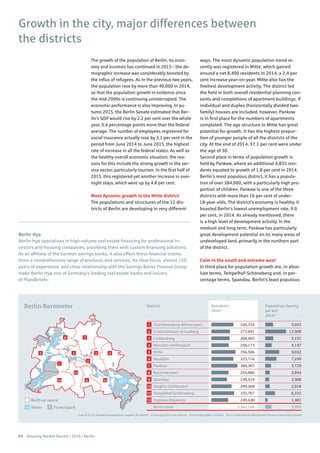 04 Housing Market Report | 2016 | Berlin
1
2
3
4
5
6
7
8
9
10
11
12
Berlin Barometer
78
9
10
11
6
43
2
5
1
12
Charlottenburg-Wilmersdorf
Friedrichshain-Kreuzberg
Lichtenberg
Marzahn-Hellersdorf
Mitte
Neukölln
Pankow
Reinickendorf
Spandau
Steglitz-Zehlendorf
Tempelhof-Schöneberg
Treptow-Köpenick
Berlin total
District Residents
20141)
Population density
per km2
20141)
Water Forest/park
Built-up space
1) as of 31.12, based on population register for Berlin 2) average forecast variant 3) all employable civilians 4) in residential buildings with three or more apartments
5,043
13,508
5,151
4,147
9,032
7,249
3,729
2,844
2,508
2,918
6,332
1,481
3,995
326,354
275,691
268,465
256,173
356,506
325,716
384,367
254,000
230,419
299,268
335,767
249,440
3,562,166
Berlin Hyp
Berlin Hyp specialises in high-volume real estate financing for professional in-
vestors and housing companies, providing them with custom financing solutions.
As an affiliate of the German savings banks, it also offers these financial institu-
tions a comprehensive range of products and services. Its clear focus, almost 150
years of experience, and close relationship with the Savings Banks Finance Group
make Berlin Hyp one of Germany’s leading real estate banks and issuers
of Pfandbriefe.
Growth in the city, major differences between
the districts
The growth of the population of Berlin, its econ-
omy and incomes has continued in 2015 – the de-
mographic increase was considerably boosted by
the influx of refugees. As in the previous two years,
the population rose by more than 40,000 in 2014,
so that the population growth in evidence since
the mid-2000s is continuing uninterrupted. The
economic performance is also improving. In au-
tumn 2015, the Berlin Senate estimated that Ber-
lin’s GDP would rise by 2.2 per cent over the whole
year, 0.4 percentage points more than the federal
average. The number of employees registered for
social insurance actually rose by 3.1 per cent in the
period from June 2014 to June 2015, the highest
rate of increase in all the federal states. As well as
the healthy overall economic situation, the rea-
sons for this include the strong growth in the ser-
vice sector, particularly tourism. In the first half of
2015, this registered yet another increase in over-
night stays, which were up by 4.8 per cent.
Most dynamic growth in the Mitte district
The populations and structures of the 12 dis-
tricts of Berlin are developing in very different
ways. The most dynamic population trend re-
cently was registered in Mitte, which gained
around a net 8,400 residents in 2014, a 2.4 per
cent increase year-on-year. Mitte also has the
liveliest development activity. The district led
the field in both overall residential planning con-
sents and completions of apartment buildings. If
individual and duplex (horizontally divided two-
family) houses are included, however, Pankow
is in first place for the numbers of apartments
completed. The age structure in Mitte has great
potential for growth. It has the highest propor-
tion of younger people of all the districts of the
city. At the end of 2014, 37.1 per cent were under
the age of 30.
Second place in terms of population growth is
held by Pankow, where an additional 6,835 resi-
dents equated to growth of 1.8 per cent in 2014.
Berlin’s most populous district, it has a popula-
tion of over 384,000, with a particularly high pro-
portion of children. Pankow is one of the three
districts with more than 16 per cent of under-
18-year-olds. The district’s economy is healthy. It
boasted Berlin’s lowest unemployment rate, 9.0
per cent, in 2014. As already mentioned, there
is a high level of development activity. In the
medium and long term, Pankow has particularly
great development potential on its many areas of
undeveloped land, primarily in the northern part
of the district.
Calm in the south and extreme west
In third place for population growth are, in abso-
lute terms, Tempelhof-Schöneberg and, in per-
centage terms, Spandau, Berlin’s least populous
 