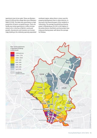 Housing Market Report | 2016 | Berlin 51
©Cartography:Nexiga,2006–2014TomTom
Basic rent for apartments
in apartment buildings
in €/m2
/month
12.00 and over
11.00 – 11.99
10.00 – 10.99
9.00 – 9.99
8.00 – 8.99
7.00 – 7.99
6.00 – 6.99
up to 5.99
nsufﬁcient
number of cases
apartment sizes to be made. These are Blanken-
burg (13129) and the village-like area of Blanken-
felde (13159). The latter two areas feature a high
proportion of owner-occupied houses. There are
hardly any rented apartments or offers of prop-
erties to let. In the face of Berlin’s continued
growth, city planners and investors are increas-
ingly looking at the relatively sparsely-populated
northeast region, where there is more room for
property development than in other districts. In
any event, the financial power of the residents is
interesting. The average household purchasing
power in Blankenburg, €3,318, is the highest in
the whole district. Buchholz and Heinersdorf also
enjoy purchasing power well above the average
for Pankow.
 
