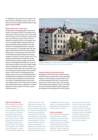 Housing Market Report | 2016 | Berlin 53
11 wealthiest areas in the city. The median ask-
ing rent there is €8.48 per square metre. In all
these areas, the average household purchasing
power exceeds €4,000.
Closer to the centre – lower rents
In fifth place in the league table of rents in the
district is Alt-Tegel (13507). It is situated some-
what closer to the city centre, and is more urban
than the areas so far mentioned. Its median ask-
ing rent is €8.07 per square metre. There are
attractive residential areas on the Tegeler Lake
and on the Tegel Harbour. Although the aver-
age household purchasing power in the area,
€3,138, is considerably less than in the other
areas mentioned, it is still higher than the aver-
ages for Reinickendorf and the whole of Berlin.
All the areas in the southeast and south of Rei-
nickendorf have median asking rents ranging
between €7.06 and €7.50 per square metre. The
largest and relatively most expensive market
during the period under consideration for this
report is in Borsigwalde (13509), an area of me-
dium-density estates to the east of Tegel village
centre. Its postcode area includes a large com-
mercial area in the south and, in the north, a dis-
trict of detached houses and the “Freie Scholle”
estate on both sides of the Waidmannsluster
Damm. Next is the area around Residenzstrasse
(13409) and the residential and industrial area
of Eichborndamm (13403), the southernmost
tip of which is badly affected by aircraft noise
from Tegel airport. On the other hand, the lowest
decile of the apartments on offer there is reason-
ably priced, at an average of €5.58 per square
metre per month.
Central locations around the town hall
Alt-Wittenau (13437) also has a mixed structure,
albeit with heavy concentration on the residential
segment. It also includes central amenities such
as the Reinickendorf town hall. The median ask-
ing rent is €7.26 per square metre. The average
household purchasing power, €2,913, is the high-
est in the southeast of Reinickendorf. Adjoining
Alt-Wittenau is Alt-Reinickendorf (13407), where
High-rise satellite town
Reinickendorf has a second
type of settlement that is a
predominant feature of the
district: Satellite towns dating
from the 1970s. The Märki-
sche Viertel must be men-
tioned first. With its 17,000
apartments, it is the second-
largest estate of this type in
the federal republic and in
western Berlin. The formerly
poor reputation of the Märki-
sche Viertel, which is home
to around 50,000 people, has
at last improved. It is now
regarded as a decent, if not
particularly glamorous, sub-
urb. During the last few years,
the residential buildings here
have been extensively ther-
mally insulated, in the larg-
est single project of this type
to take place in Germany. The
Rollberg estate in the east-
ern part of Waidmannslust
(Schwarzwald estate) is a
smaller, less well-known sat-
ellite town that non-locals
sometimes regard as part of
the Märkische Viertel. Its high-
light is a 22-storey tower block,
designed by the Philharmonic
architect Hans Scharoun.
Scenic countryside
Areas which feature villas and
detached homes comprise
the third most common type
of settlement in the district,
and are found in the north and
northwest of Reinickendorf:
Frohnau, Heiligensee and Kon-
radshöhe. They are known for
the scenic qualities of their lo-
cations. Residents are never
far from a river, lake, meadow.
or forest. However, longer
travel times to the city centre
are the downside. Even if the
property is close to an S-Bahn
or U-Bahn station, journey
time of around half an hour
to the centre of Berlin must
be taken into account.
Suburban comfort: Parts of Reinickendorf offer a relaxed urban feel on the city outskirts,
often with good transportation connections to central Berlin
 