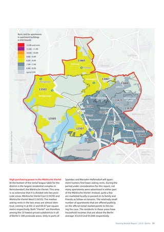Housing Market Report | 2016 | Berlin 55
©Cartography:Nexiga,2006–2014TomTom
Basic rent for apartments
in apartment buildings
in €/m2
/month
12.00 and over
11.00 – 11.99
10.00 – 10.99
9.00 – 9.99
8.00 – 8.99
7.00 – 7.99
6.00 – 6.99
up to 5.99
High purchasing power in the Märkische Viertel
At the bottom of the rental league table for the
district is the largest residential complex in
Reinickendorf, the Märkische Viertel. This area
is so extensive that it is divided into two post-
code areas: Märkische Viertel East (13439) and
Märkische Viertel West (13435). The median
asking rents in the two areas are almost iden-
tical, coming in at €6.12 and €6.07 per square
metre respectively. Both “Viertel” are therefore
among the 10 lowest-priced subdistricts in all
of Berlin’s 190 postcode areas. Only in parts of
Spandau and Marzahn-Hellersdorf will apart-
ment hunters find lower asking rents. During the
period under consideration for this report, not
many apartments were advertised in either part
of the Märkische Viertel. Instead, quite a few
are marketed locally or passed on to family and
friends as follow-on tenants. The relatively small
number of apartments that are offered publicly
on the official rental market points to this be-
ing the case. The residents in these areas have
household incomes that are above the Berlin
average: €3,010 and €3,046 respectively.
 