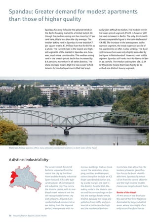 56 Housing Market Report | 2016 | Berlin
Spandau has only followed the general trend on
the Berlin housing market to a limited extent. Al-
though the median asking rent has risen by 3.7 per
cent here, this is less than the city average. The
median asking rent in Spandau is now exactly €7
per square metre, €1.99 less than that for Berlin as
a whole. The current rises in the lowest and high-
est segments of the market in Spandau are, how-
ever, much more considerable. The median asking
rent in the lowest-priced decile has increased by
8.4 per cent, more than in all other districts. The
sharp increase means that it is now easier to find
tenants for modest apartments that had previ-
ously been difficult to market. The median rent in
the lower-priced segment, €5.28, is however still
the next-to-lowest in Berlin. The only district with
a lower comparable figure is Marzahn-Hellersdorf
(€4.98). The increase in the average rent in the
topmost segment, the most expensive decile of
the apartments on offer, is also striking. The 8 per
cent increase here was only slightly exceeded by
the figure in Reinickendorf. However, even in this
segment Spandau still ranks next-to-lowest in Ber-
lin as a whole. The median asking rent of €10.54
for this decile means that it can hardly be de-
scribed as a distinct luxury segment.
Spandau: Greater demand for modest apartments
than those of higher quality
The westernmost district of
Berlin is separated from the
rest of the city by the River
Havel and the heavily industrial
Spree lowland. It has the typi-
cal structures of an independ-
ent industrial city. The core is
the historic centre, with its me-
dieval street network and the
still recognisable former city
wall ramparts. Around it are
residential and commercial ar-
eas dating from the Imperial
period, interspersed with nu-
merous buildings that are more
recent.The amenities, shop-
ping, services and transport
connections that include an ICE
(high-speed train) station are,
by a wide margin, the best in
the district. Despite that, the
asking rents in the historic cen-
tre and its surroundings are be-
low the average for the whole
district, because the noise and
pollution from traffic and com-
mercial activities can be high
and the residential environ-
ments less than attractive. No
tendency towards gentrifica-
tion has so far been identifi-
able here. Spandau is almost
15 km from the centre of Berlin
and the high-income middle
classes are largely absent there.
Banks of the Havel
All the areas of the district to
the east of the River Havel are
dominated by large industrial
areas, where housing is often
only an ancillary function or
A distinct industrial city
Waterside living: Spandau offers many attractive residential locations on both sides of the Havel
 