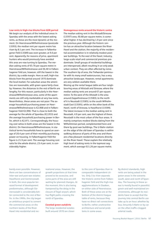Housing Market Report | 2016 | Berlin 57
Low rents in high-rise blocks from GDR period
We begin our analysis of the individual areas in
Spandau with the areas with the lowest asking
rents, as these are the most dynamic at the mo-
ment. On Heerstrasse/Wilhelmstrasse (postcode
13593), the median rent per square metre has
risen by 8.1 per cent. The increase in Falkenha-
gener Feld (13589) was even greater, at 9.0 per
cent. Apparently, for reasons of price, apartment
hunters who would previously have avoided
this area are now turning to Spandau. The me-
dian asking rents of €5.76 per square metre in
Heerstrasse/Wilhelmstrasse and €6.40 in Falken-
hagener Feld are, however, still the lowest in the
district, by a wide margin. Here as well, high-rise
blocks from the period around 1970 dominate
the local market. For suburban areas the ameni-
ties are reasonable, with green space fairly close
by. However, the distances to the rest of Berlin are
lengthy. For this reason, particularly in the Heer-
strasse/Wilhelmstrasse area, some of the apart-
ments are still only marketable at very low rents.
Nevertheless, these areas are not poor: The av-
erage household purchasing power on Heer-
strasse/Wilhelmstrasse is €2,908 and in Falken-
hagener Feld €2,990. That is close to both the
average for the whole of Spandau (€2,953) and
the average household purchasing power in Ber-
lin, which is €2,971. Correspondingly, the hous-
ing cost ratios in both areas are the lowest in the
district. On Heerstrasse/Wilhelmstrasse, in sta-
tistical terms households have to spend an aver-
age of 20.4 per cent of their monthly purchasing
power on housing. In Falkenhagener Feld the
figure is 21.9 per cent. The average housing cost
ratio for the whole district, 23.4 per cent, is con-
siderably higher.
Homogenous rents around the historic centre
The median asking rent in the Altstadt/Stresow
(13597) area, €6.68 per square metre, is some-
what higher. It has declined by 1.9 per cent since
the previous year. Although the historic cen-
tre has an attractive location between the River
Havel and the station, the majority of the residen-
tial accommodation is in relatively modest post-
war buildings. To the east of the Havel, industry,
large-scale retail and commercial premises pre-
dominate. Small groups of residential buildings
are interspersed, albeit resulting in an only weak
urban context. They are often affected by noise.
The southern tip of area, the Tiefwerder peninsu-
lar with its many small watercourses, has a very
attractive landscape. However, rental apartments
are very seldom available there.
Moving up the rental league table are four neigh-
bouring areas of Altstadt and Stresow, where the
median asking rents are around €7 per square
metre: To the west of the Altstadt is the area
around Zeppelinstrasse (13583), to the north
of it is Neustadt (13585), to the south Wilhelm-
stadt East (13595), while on the other bank of the
Havel, north of Stresow, is Haselhorst (13599).
The latest increase in the median asking rent in
Neustadt, 4.9 per cent, was the highest of these.
Neustadt is the most urban of the four areas. It
mainly comprises modest blocks dating from the
Wilhelminian period, complemented here and
there by post-war buildings. The U-Bahn station
on the edge of the old town of Spandau is within
walking distance of parts of the area and there
are a few pleasant residential locations directly
on the River Havel. These explain the relatively
high level of asking rents in the topmost seg-
ment, which average €11.26 per square metre.
barely even possible. However,
there are two concentrations of
inter-war and post-war estates:
Haselhorst and Siemensstadt.
In both, the once-popular ter-
raced format of development
predominates, although Sie-
mensstadt is considerably bet-
ter connected to the rest of Ber-
lin. In the 1990s, the city began
an ambitious project to convert
the commercial areas on the
northern banks of the River
Havel into residential and rec-
reational areas. However, the
growth projections at that time
proved to be excessive, and
some parts of the area are still
waiting for planned changes. At
the moment, this is also being
hampered by the delay in the
closure of Tegel airport, which
has flight paths crossing the
north of Spandau.
Coveted green outskirts
The large residential estates
built around 1970 are closer
to the core of Spandau than in
comparable independent cit-
ies. Only 3 to 4 km separate
the historic centre from Falken-
hagener Feld and the high-rise
agglomerations in Staaken,
on either side of Heerstrasse.
Both of these areas are at the
bottom of the district league
table of rents, because they
have no direct rail connections
to Berlin, rather unattractive
architecture and social prob-
lems in some areas.
By district standards, high
rents are being asked in the
green areas in the extreme
south, west and north of Span-
dau. The housing in these ar-
eas is mostly found in peaceful,
green and well-maintained en-
vironments, although its resi-
dents have to accept that the
journey into central Berlin can
take up to an hour, whether by
bus, leisurely S-Bahn or by car
on the often traffic-clogged
arterial roads.
 