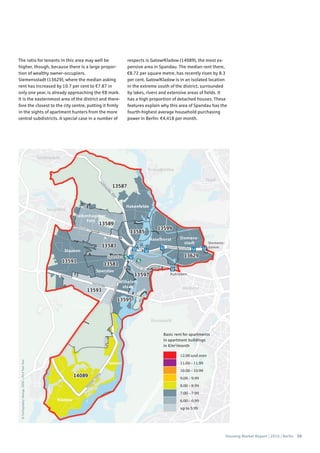 Housing Market Report | 2016 | Berlin 59
©Cartography:Nexiga,2006–2014TomTom
Basic rent for apartments
in apartment buildings
in €/m2
/month
12.00 and over
11.00 – 11.99
10.00 – 10.99
9.00 – 9.99
8.00 – 8.99
7.00 – 7.99
6.00 – 6.99
up to 5.99
The ratio for tenants in this area may well be
higher, though, because there is a large propor-
tion of wealthy owner-occupiers.
Siemensstadt (13629), where the median asking
rent has increased by 10.7 per cent to €7.87 in
only one year, is already approaching the €8 mark.
It is the easternmost area of the district and there-
fore the closest to the city centre, putting it firmly
in the sights of apartment hunters from the more
central subdistricts. A special case in a number of
respects is Gatow/Kladow (14089), the most ex-
pensive area in Spandau. The median rent there,
€8.72 per square metre, has recently risen by 8.3
per cent. Gatow/Kladow is in an isolated location
in the extreme south of the district, surrounded
by lakes, rivers and extensive areas of fields. It
has a high proportion of detached houses. These
features explain why this area of Spandau has the
fourth-highest average household purchasing
power in Berlin: €4,418 per month.
 