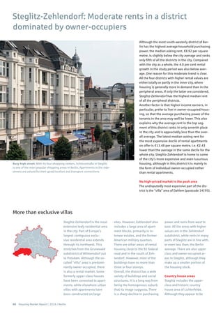 60 Housing Market Report | 2016 | Berlin
Although the most south-westerly district of Ber-
lin has the highest average household purchasing
power, the median asking rent, €8.92 per square
metre, is slightly below the city average and ranks
only fifth of all the districts in the city. Compared
with the city as a whole, the 4.0 per cent rental
growth in the study period was also below aver-
age. One reason for this moderate trend is clear.
All the four districts with higher rental values are
either totally or partly in the inner city, where
housing is generally more in demand than in the
peripheral areas. If only the latter are considered,
Steglitz-Zehlendorf has the highest median rent
of all the peripheral districts.
Another factor is that higher income earners, in
particular, prefer to live in owner-occupied hous-
ing, so that the average purchasing power of the
tenants in the area may well be lower. This also
explains why the average rent in the top seg-
ment of this district ranks in only seventh place
in the city and is appreciably less than the over-
all average. The latest median asking rent for
the most expensive decile of rental apartments
on offer is €13.48 per square metre, i.e. €2.43
lower than the average in the same decile for the
whole city. Steglitz-Zehlendorf is home to some
of the city’s more expensive and even luxurious
housing, although in this district it is mainly in
the form of individual owner-occupied rather
than rental apartments.
No high-priced market in the posh area
The undisputedly most expensive part of the dis-
trict is the “villa” area of Dahlem (postcode 14195).
Steglitz-Zehlendorf is the most
extensive leafy residential area
in the city. Part of Europe’s
largest contiguous exclu-
sive residential area extends
through its northwest. This
stretches from the Grunewald
subdistrict of Wilmersdorf out
to Potsdam. Although the so-
called “villa” area is predomi-
nantly owner occupied, there
is also a rental market. Some
formerly upper-class houses
have been converted to apart-
ments, while elsewhere urban
villas with apartments have
been constructed on large
sites. However, Zehlendorf also
includes a large area of apart-
ment blocks, primarily in in-
terwar estates, and the former
American military quarters.
There are other areas of rental
housing close to the B1 federal
road and in the south of Zeh-
lendorf. However, most of the
buildings have no more than
three or four storeys.
Overall, the district has a wide
variety of buildings and social
structures. It is a long way from
being the homogenous suburb
that its image suggests. There
is a sharp decline in purchasing
power and rents from west to
east. All the areas with higher
values are in the Zehlendorf
subdistrict, while rents in many
parts of Steglitz are in line with,
or even less than, the Berlin
average. There are also upper
class and owner-occupied ar-
eas in Steglitz, although they
make up a smaller portion of
the housing stock.
Country house areas
Steglitz includes the upper-
class and historic country
house area of Lichterfelde.
Although they appear to be
Steglitz-Zehlendorf: Moderate rents in a district
dominated by owner-occupiers
More than exclusive villas
Busy high street: With its four shopping centers, Schlossstraße in Steglitz
is one of the most popular shopping areas in Berlin. Apartments in the side-
streets are valued for their good location and transport connections
 