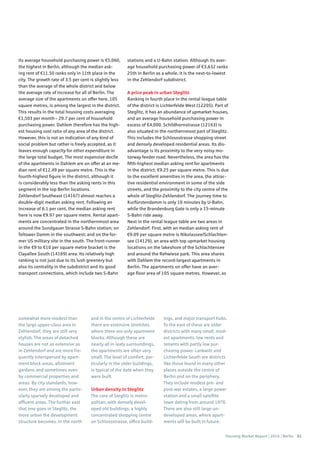 Housing Market Report | 2016 | Berlin 61
somewhat more modest than
the large upper-class area in
Zehlendorf, they are still very
stylish. The areas of detached
houses are not as extensive as
in Zehlendorf and are more fre-
quently interspersed by apart-
ment block areas, allotment
gardens and sometimes even
by commercial properties and
areas. By city standards, how-
ever, they are among the partic-
ularly sparsely developed and
affluent areas. The further east
that one goes in Steglitz, the
more urban the development
structure becomes. In the north
and in the centre of Lichterfelde
there are extensive stretches
where there are only apartment
blocks. Although these are
nearly all in leafy surroundings,
the apartments are often very
small. The level of comfort, par-
ticularly in the older buildings,
is typical of the date when they
were built.
Urban density in Steglitz
The core of Steglitz is metro-
politan, with densely devel-
oped old buildings, a highly
concentrated shopping centre
on Schlossstrasse, office build-
ings, and major transport hubs.
To the east of these are older
districts with many small, mod-
est apartments, low rents and
tenants with partly low pur-
chasing power. Lankwitz and
Lichterfelde South are districts
like those found in many other
places outside the centre of
Berlin and on the periphery.
They include modest pre- and
post-war estates, a large power
station and a small satellite
town dating from around 1970.
There are also still large un-
developed areas, where apart-
ments will be built in future.
Its average household purchasing power is €5,060,
the highest in Berlin, although the median ask-
ing rent of €11.50 ranks only in 11th place in the
city. The growth rate of 3.5 per cent is slightly less
than the average of the whole district and below
the average rate of increase for all of Berlin. The
average size of the apartments on offer here, 105
square metres, is among the largest in the district.
This results in the total housing costs averaging
€1,503 per month – 29.7 per cent of household
purchasing power. Dahlem therefore has the high-
est housing cost ratio of any area of the district.
However, this is not an indication of any kind of
social problem but rather is freely accepted, as it
leaves enough capacity for other expenditure in
the large total budget. The most expensive decile
of the apartments in Dahlem are on offer at an me-
dian rent of €12.49 per square metre. This is the
fourth-highest figure in the district, although it
is considerably less than the asking rents in this
segment in the top Berlin locations.
Zehlendorf Southeast (14167) almost reaches a
double-digit median asking rent. Following an
increase of 6.1 per cent, the median asking rent
here is now €9.97 per square metre. Rental apart-
ments are concentrated in the northernmost area
around the Sundgauer Strasse S-Bahn station; on
Teltower Damm in the southwest; and on the for-
mer US military site in the south. The front-runner
in the €9 to €10 per square metre bracket is the
Clayallee South (14169) area. Its relatively high
ranking is not just due to its lush greenery but
also its centrality in the subdistrict and its good
transport connections, which include two S-Bahn
stations and a U-Bahn station. Although its aver-
age household purchasing power of €3,632 ranks
25th in Berlin as a whole, it is the next-to-lowest
in the Zehlendorf subdistrict.
A price peak in urban Steglitz
Ranking in fourth place in the rental league table
of the district is Lichterfelde West (12205). Part of
Steglitz, it has an abundance of upmarket houses,
and an average household purchasing power in
excess of €4,000. Schildhornstrasse (12163) is
also situated in the northernmost part of Steglitz.
This includes the Schlossstrasse shopping street
and densely developed residential areas. Its dis-
advantage is its proximity to the very noisy mo-
torway feeder road. Nevertheless, the area has the
fifth-highest median asking rent for apartments
in the district: €9.25 per square metre. This is due
to the excellent amenities in the area, the attrac-
tive residential environment in some of the side
streets, and the proximity to the city centre of the
whole of Steglitz-Zehlendorf. The journey time to
Kurfürstendamm is only 10 minutes by U-Bahn,
while the Brandenburg Gate is only a 15-minute
S-Bahn ride away.
Next in the rental league table are two areas in
Zehlendorf. First, with an median asking rent of
€9.09 per square metre is Nikolassee/Schlachten-
see (14129), an area with top upmarket housing
locations on the lakeshore of the Schlachtensee
and around the Rehwiese park. This area shares
with Dahlem the record-largest apartments in
Berlin. The apartments on offer have an aver-
age floor area of 105 square metres. However, as
 