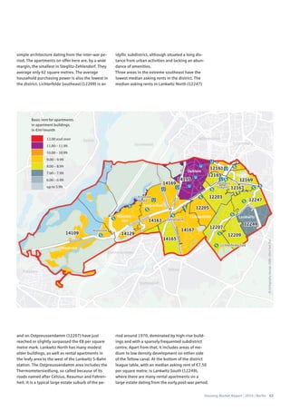 Housing Market Report | 2016 | Berlin 63
©Cartography:Nexiga,2006–2014TomTom
Basic rent for apartments
in apartment buildings
in €/m2
/month
12.00 and over
11.00 – 11.99
10.00 – 10.99
9.00 – 9.99
8.00 – 8.99
7.00 – 7.99
6.00 – 6.99
up to 5.99
simple architecture dating from the inter-war pe-
riod. The apartments on offer here are, by a wide
margin, the smallest in Steglitz-Zehlendorf. They
average only 62 square metres. The average
household purchasing power is also the lowest in
the district. Lichterfelde Southeast (12209) is an
idyllic subdistrict, although situated a long dis-
tance from urban activities and lacking an abun-
dance of amenities.
Three areas in the extreme southeast have the
lowest median asking rents in the district. The
median asking rents in Lankwitz North (12247)
and on Ostpreussendamm (12207) have just
reached or slightly surpassed the €8 per square
metre mark. Lankwitz North has many modest
older buildings, as well as rental apartments in
the leafy area to the west of the Lankwitz S-Bahn
station. The Ostpreussendamm area includes the
Thermometersiedlung, so called because of its
roads named after Celsius, Reaumur and Fahren-
heit. It is a typical large estate suburb of the pe-
riod around 1970, dominated by high-rise build-
ings and with a sparsely frequented subdistrict
centre. Apart from that, it includes areas of me-
dium to low density development on either side
of the Teltow canal. At the bottom of the district
league table, with an median asking rent of €7.50
per square metre, is Lankwitz South (12249),
where there are many rental apartments on a
large estate dating from the early post-war period.
 