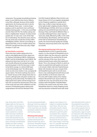 Housing Market Report | 2016 | Berlin 65
restaurants. The average household purchasing
power is over €500 less than that in Viktoria-
Luise-Platz, although, because of the smaller
apartments, the housing cost ratio is also far
less. Between these areas – in terms of geo-
graphy as well as apartment sizes and house-
hold purchasing power – is the area around Bay-
erischer Platz (10779). The median asking rent
there is slightly lower. However, its latest rental
growth rate, 11.5 per cent, is one of the high-
est in Schöneberg. The attractive areas close to
the city centre also include the vicinity of Win-
terfeldtplatz (10781). Like the surroundings of
Bayerischer Platz, it has an median asking rent
of €10.07, though here there was only a slight
increase: 0.7 per cent.
An island finds a connection
Three areas have median asking rents of ex-
actly or only slightly above €10 per square me-
tre: Rathaus Schöneberg (10825), Crellestrasse
(10827) and the Schöneberger Insel (10829). The
asking rents there have risen by 4.5 to 5.3 per
cent recently. Whereas the average household
purchasing power in the first two areas is close
to the Berlin average, it is almost €400 lower
on the Schöneberger Insel. The offered apart-
ments are also more modest in size, averaging 58
square metres. The former working-class area is
an “island” because of the railway tracks that sur-
round it, although parks and green corridors are
now being constructed nearby. The Südkreuz ICE
(high-speed train) station and the Energy Forum
have also increased the attractiveness of the area.
In the south and east of the subdistrict are the
sections of Schöneberg where asking rents
range between €9 and €10: Breslauer Platz
(12159); Friedrich-Wilhelm-Platz (12161); and
Grazer Damm (12157) are together designated
as the Friedenau subdistrict, outside the S-
Bahn ring, in effect a lower-density version
of the typical older neighbourhoods of Berlin.
The Bülowbogen (10783), which has an median
asking rent around €0.30 lower than those of
Breslauer Platz and Friedrich-Wilhelm-Platz, is
a socially-challenged former urban improve-
ment area, badly affected by traffic, in the north
of Schöneberg. Nevertheless, with the opening
of the Park am Gleisdreieck immediately op-
posite, the environmental quality has sharply
improved, and journey times to the city centre
are shorter.
The only terraced housing in the inner city
Tempelhof North (12101) is special for three
reasons. It is the only part of Tempelhof to be in-
side the S-Bahn ring, the only area in which the
median asking rent has reached the €9 mark,
and the only part of the inner city to have
mainly terraced houses rather than apartment
blocks. This is the only part of Berlin in which an
owner-occupied home with garden can be just
a 10-minute U-Bahn ride from Friedrichstrasse.
Better still, directly to the east, instead of the
old Tempelhof airport with its aircraft noise,
there is now undeveloped land with leisure and
sports facilities on the former airport site.
The areas with median asking rents ranging
between €8 and €8.55 per square metre are
outside the inner city and nearly all are in the
northern half of Tempelhof. Tempelhof West
(12103) is the closest to the city centre. It has
Tempelhofer Damm as a lively shopping street
and very attractive residential areas with small
ring. At the other end of the
league table are the areas on
the southern city boundary, in
Lichtenrade and Marienfelde.
Tempelhof is an extremely
mixed subdistrict, in which
older and newer residential
areas, high-rise blocks and
areas with detached houses,
commercial and infrastructure
space and parks and allotment
gardens are often cheek by
jowl. The north, closer to the
city centre, generally tends to
be more densely developed,
although it also has estates of
detached houses. Conversely,
in the south there are densely
developed subdistrict centres
and housing estates.
Widening of Kreuzberg?
Since 2014, the area with the
greatest development po-
tential has been the site of
the former Tempelhof airport,
in the extreme northeast of
the district. In the wake of a
popular vote, however, it is
subject to complete develop-
ment freeze. Not even new
cycle paths may be created.
In the next few years, no one
will want to upset the politi-
cal situation here. However,
with continuing development
pressure and lessening en-
thusiasm for the open space,
this could change. In the long
term, it is possible that devel-
opment could take place on
an even more intensive scale
than that planned for a few of
the peripheral areas before
2014. If housing in the inner
city is still as popular then as
it is now, the former airfield
could become a type of south-
ern extension of the adjoining
Kreuzberg, combining the ur-
ban qualities of the 19th and
21st centuries.
 