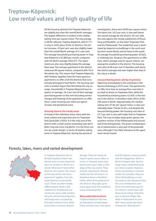 68 Housing Market Report | 2016 | Berlin
All the housing statistics for Treptow-Köpenick
are slightly less than the overall Berlin averages.
The largest difference is evident in the median
asking rents per square metre. The city average
is €8.99, whereas Treptow-Köpenick, with €7.77,
is only in ninth place of the 12 districts. The lat-
est increase, 4.9 per cent, was also slightly lower
than the overall Berlin average of 5.1 per cent.
The average household purchasing power in Trep-
tow-Köpenick is €2,883 per month, compared
with the Berlin average of €2,971. The apart-
ments are also very slightly below the average
floor area: The average apartment in the district
measures 69 square metres, compared with 70 in
the whole city. This means that Treptow-Köpenick,
with Pankow, together have the most spacious
apartments on offer of all the districts that once
entirely belonged to East Berlin. The housing cost
ratio is another figure that falls below the city av-
erage. Households in Treptow-Köpenick have to
spend, on average, 24.1 per cent of their average
purchasing power on the rent (including service
charges and heating) of the apartments on offer
there. Lower housing cost ratios are typical
of outer and peripheral areas.
Housing close to the trendy areas
A review of the individual areas starts with the
most urbane and expensive area on Treptower
Park (postcode 12435). It is the only area of the
district with a small section extending over the S-
Bahn ring into inner-city Berlin. It is the front-run-
ner, by a wide margin, in terms of median asking
rents in Treptow-Köpenick. During the period of
investigation, these were €9.65 per square metre.
The latest rise, 10.2 per cent, is also well above
the overall average for the district. On one side,
the area adjoins the trendy subdistricts of Kreuz-
berg and Neukölln, on the other Treptower Park
and the Plänterwald. The residential area is domi-
nated by Imperial era buildings in the north and
by more recent blocks and terraces in the south.
Its average household purchasing power, €2,625,
is relatively low. However, the apartments on offer
here, which average only 63 square metres, are
among the smallest in the district. The housing
cost ratio of 28.4 per cent is therefore well above
the district average and even higher than that of
the city as a whole.
Low purchasing power, plenty of greenery
Adjoining immediately to the southeast is the
Baumschulenweg (12437) area. The apartments
on offer here have an average floor area that is
as small as those on Treptower Park, while the
household purchasing power, €2,459, is the low-
est in the district. It therefore ranks 181st of the
190 areas in Berlin. Appropriately, the median
asking rent, €7.82 per square metre, is also con-
siderably lower. Thanks to this, and despite the
low purchasing power, the housing cost ratio of
25.7 per cent is also well under that on Treptower
Park. The area includes large green spaces: the
southern section of the Plänterwald and around
half of the Königsheide. The green northwestern
tip of Johannisthal is also part of the postcode
area, although it has little relevance to the apart-
ment rental market.
Treptow-Köpenick:
Low rental values and high quality of life
In Treptow-Köpenick, the in-
dividual quality of each resi-
dential area is more important
than its location in Berlin as a
whole. Whereas in most other
districts, the maxim “the closer
to the city centre, the more
expensive” applies, here the
requirements are primarily
local. These are often highly
differentiated. Quite a few
subdistricts of Köpenick are
mixed-use areas, with residen-
tial and commercial properties
and large areas occupied by
transport infrastructure. Most
areas have a common feature
though: They are nearly all
close to green areas, lakes or
rivers. In Treptow, parks and
forest areas start right on the
edge of the city centre. They
include Johannistal, Königs-
heide and the old airport. In
Köpenick there is the Wuhl-
heide, while the southeast of
the district, they take up far
more space than the scattered
areas of development.
Many waterside locations
Treptow-Köpenick also has
an abundance of waterways.
There are two rivers, the Spree
and the Dahme, several canals
and the Müggelsee, which is
Berlin’s largest lake. Accord-
ingly, many residential areas
are close to water. However,
these vary widely. In Schöne-
weide, for example, they are
often loft buildings or new
housing on old industrial sites.
The core of Köpenick com-
bines the charming aspects
of a historic small town with
those of an island. Schmöck-
witz is almost village-like,
while in Rahnsdorf an area
with many canals has been
nicknamed “New Venice”.
Forests, lakes, rivers and varied development
 