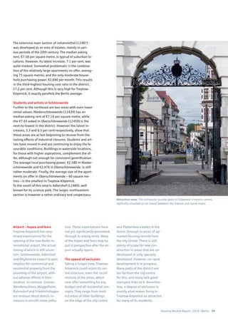 Housing Market Report | 2016 | Berlin 69
The extensive main section of Johannisthal (12487)
was developed as an area of estates, mainly in vari-
ous periods of the 20th century. The median asking
rent, €7.58 per square metre, is typical of suburban lo-
cations. However, its latest increase, 7.1 per cent, was
quite marked. Somewhat problematic is the combina-
tion of the relatively large apartments on offer, averag-
ing 75 square metres, and the only moderate house-
hold purchasing power, €2,690 per month. This results
in the third-highest housing cost ratio in the district,
27.2 per cent. Although this is very high for Treptow-
Köpenick, it exactly parallels the Berlin average.
Students and artists in Schöneweide
Further to the northeast are two areas with even lower
rental values: Niederschöneweide (12439) has an
median asking rent of €7.10 per square metre, while
the €7.03 asked in Oberschöneweide (12459) is the
next-to-lowest in the district. However, the latest in-
creases, 3.3 and 6.5 per cent respectively, show that
these areas are at last beginning to recover from the
lasting effects of industrial closures. Students and art-
ists have moved in and are continuing to enjoy the fa-
vourable conditions. Buildings in waterside locations,
for those with higher aspirations, complement the of-
fer, although not enough for consistent gentrification.
The average local purchasing power, €2,580 in Nieder-
schöneweide and €2,476 in Oberschöneweide, is still
rather moderate. Finally, the average size of the apart-
ments on offer in Oberschöneweide – 60 square me-
tres – is the smallest in Treptow-Köpenick.
To the south of this area is Adlershof (12489), well
known for its science park. The larger, northeastern
section is however a rather ordinary and unspectacu-
Airport – hopes and fears
Treptow-Köpenick has very
mixed expectations for the
opening of the new Berlin in-
ternational airport, the actual
timing of which is still uncer-
tain. Schöneweide, Adlershof
and Altglienicke expect to gain
impetus for commercial and
residential property from the
proximity of the airport, with-
out adverse effects in their
location. In contrast, Grünau,
Wendenschloss, Müggelheim,
Rahnsdorf and Friedrichshagen
are anxious about drastic in-
creases in aircraft noise pollu-
tion. These expectations have
not yet significantly percolated
through to asking rents. Many
of the hopes and fears may be
put in perspective after the air-
port actually opens.
The appeal of seclusion
Taking a longer view, Treptow-
Köpenick could retain its var-
ied structure, even the social
mixture of the areas, which
now offer something for any
budget and all residential con-
cepts. They range from mod-
est areas of older buildings
on the edge of the city centre
and Plattenbau estates in the
forest, through to areas of up-
market housing remote from
the city centre. There is still
plenty of scope for new con-
struction in areas that are un-
developed or only sparsely
developed. However, no rapid
development is in progress.
Many parts of the district are
too far from the city centre
for this, and many lack good
transport links to it. Neverthe-
less, a degree of seclusion is
exactly what makes living in
Treptow-Köpenick so attractive
for many of its residents.
Attractive view: The Schlosstor (castle gate) in Köpenick’s historic centre,
idyllically situated on an island between the Dahme and Spree rivers
 