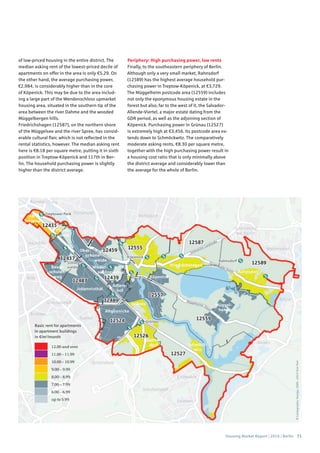 Housing Market Report | 2016 | Berlin 71
©Cartography:Nexiga,2006–2014TomTom
Basic rent for apartments
in apartment buildings
in €/m2
/month
12.00 and over
11.00 – 11.99
10.00 – 10.99
9.00 – 9.99
8.00 – 8.99
7.00 – 7.99
6.00 – 6.99
up to 5.99
of low-priced housing in the entire district. The
median asking rent of the lowest-priced decile of
apartments on offer in the area is only €5.29. On
the other hand, the average purchasing power,
€2,984, is considerably higher than in the core
of Köpenick. This may be due to the area includ-
ing a large part of the Wendenschloss upmarket
housing area, situated in the southern tip of the
area between the river Dahme and the wooded
Müggelbergen hills.
Friedrichshagen (12587), on the northern shore
of the Müggelsee and the river Spree, has consid-
erable cultural flair, which is not reflected in the
rental statistics, however. The median asking rent
here is €8.18 per square metre, putting it in sixth
position in Treptow-Köpenick and 117th in Ber-
lin. The household purchasing power is slightly
higher than the district average.
Periphery: High purchasing power, low rents
Finally, to the southeastern periphery of Berlin.
Although only a very small market, Rahnsdorf
(12589) has the highest average household pur-
chasing power in Treptow-Köpenick, at €3,729.
The Müggelheim postcode area (12559) includes
not only the eponymous housing estate in the
forest but also, far to the west of it, the Salvador-
Allende-Viertel, a major estate dating from the
GDR period, as well as the adjoining section of
Köpenick. Purchasing power in Grünau (12527)
is extremely high at €3,456. Its postcode area ex-
tends down to Schmöckwitz. The comparatively
moderate asking rents, €8.30 per square metre,
together with the high purchasing power result in
a housing cost ratio that is only minimally above
the district average and considerably lower than
the average for the whole of Berlin.
 