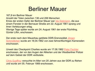 Berliner Mauer
167,8 km Berliner Mauer
Anzahl der Toten zwischen 136 und 206 Menschen
Eines der ersten Opfer der Berliner Mauer war Ida Siekmann, die aus
einem Fenster in der Bernauer Straße am 22. August 1961 sprang und
ihren Verletzungen erlag.
Wenige Tage später wurde am 24. August 1961 der erste Flüchtling,
Günter Liftin, erschossen.
Der erste nach dem Mauerbau getötete DDR-Grenzsoldat Jörgen
Schmidtchen wurde am 18.04.1962 von zwei fahnenflüchtigen Kameraden
erschossen.
Unweit des Checkpoint Charlies wurde am 17.08.1962 Peter Fechter
erschossen, der vor den Augen der Alliierten und der Westberliner Polizei
auf dem Gebiet der DDR verblutete.
Chris Gueffroy versuchte im Alter von 20 Jahren aus der DDR zu fliehen
und wurde am 05. Februar 1989 erschossen.
 
