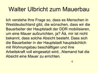 Walter Ulbricht zum Mauerbau
Ich verstehe Ihre Frage so, dass es Menschen in
Westdeutschland gibt, die wünschen, dass wir die
Bauarbeiter der Hauptstadt der DDR mobilisieren,
um eine Mauer aufzurichten, ja? Ää, mir ist nicht
bekannt, dass solche Absicht besteht. Dass sich
die Bauarbeiter in der Hauptstadt hauptsächlich
mit Wohnungsbau beschäftigen und ihre
Arbeitskraft voll eingesetzt wird...Niemand hat die
Absicht eine Mauer zu errichten.
 