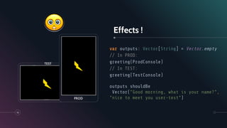 Effects !
var outputs: Vector[String] = Vector.empty
// In PROD:
greeting(ProdConsole)
// In TEST:
greeting(TestConsole)
outputs shouldBe
Vector("Good morning, what is your name?",
"nice to meet you user-test”)
10
PROD
TEST
 