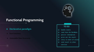Functional Programming
13
● Declarative paradigm
● Pure Functions
● Immutable Data Structures
❏ handle events
❏ read from the DataBase
❏ persist information
❏ print out the result
❏ retry in event of errors
❏ send result to other
services
TO DO
 