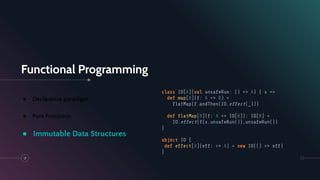 Functional Programming
17
● Declarative paradigm
● Pure Functions
● Immutable Data Structures
class IO[A](val unsafeRun: () => A) { s =>
def map[B](f: A => B) =
ﬂatMap(f.andThen(IO.effect(_)))
def ﬂatMap[B](f: A => IO[B]): IO[B] =
IO.effect(f(s.unsafeRun()).unsafeRun())
}
object IO {
def effect[A](eff: => A) = new IO(() => eff)
}
 
