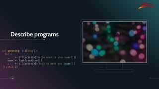 Describe programs
24
val greeting: UIO[Unit] =
for {
_ <- UIO(println("Hello what is your name?"))
name <- Task(readLine())
_ <- UIO(println(s"Nice to meet you $name"))
} yield ()
 