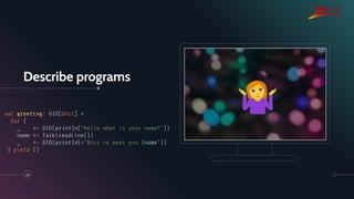 Describe programs
25
val greeting: UIO[Unit] =
for {
_ <- UIO(println("Hello what is your name?"))
name <- Task(readLine())
_ <- UIO(println(s"Nice to meet you $name"))
} yield ()
 