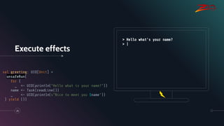Execute effects
26
val greeting: UIO[Unit] =
unsafeRun(
for {
_ <- UIO(println("Hello what is your name?"))
name <- Task(readLine())
_ <- UIO(println(s"Nice to meet you $name"))
} yield ())
> Hello what's your name?
> |
 