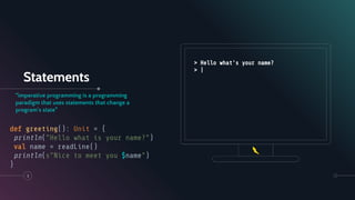Statements
“imperative programming is a programming
paradigm that uses statements that change a
program's state”
3
def greeting(): Unit = {
println("Hello what is your name?")
val name = readLine()
println(s"Nice to meet you $name")
}
> Hello what's your name?
> |
 