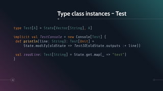 Type class instances ~ Test
32
type Test[A] = State[Vector[String], A]
implicit val TestConsole = new Console[Test] {
def println(line: String): Test[Unit] =
State.modify(oldState => TestIO(oldState.outputs :+ line))
val readLine: Test[String] = State.get.map(_ => "test")
}
 