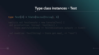 Type class instances ~ Test
33
type Test[A] = State[Vector[String], A]
implicit val TestConsole = new Console[Test] {
def println(line: String): Test[Unit] =
State.modify(oldState => TestIO(oldState.outputs :+ line))
val readLine: Test[String] = State.get.map(_ => "test")
}
 