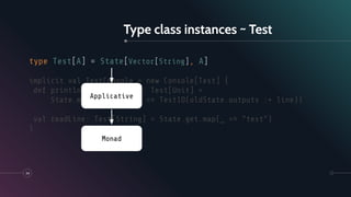 Type class instances ~ Test
34
type Test[A] = State[Vector[String], A]
implicit val TestConsole = new Console[Test] {
def println(line: String): Test[Unit] =
State.modify(oldState => TestIO(oldState.outputs :+ line))
val readLine: Test[String] = State.get.map(_ => "test")
}
Applicative
Monad
 