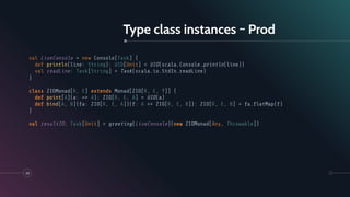 Type class instances ~ Prod
39
val LiveConsole = new Console[Task] {
def println(line: String): UIO[Unit] = UIO(scala.Console.println(line))
val readLine: Task[String] = Task(scala.io.StdIn.readLine)
}
class ZIOMonad[R, E] extends Monad[ZIO[R, E, ?]] {
def point[A](a: => A): ZIO[R, E, A] = UIO(a)
def bind[A, B](fa: ZIO[R, E, A])(f: A => ZIO[R, E, B]): ZIO[R, E, B] = fa.ﬂatMap(f)
}
val resultIO: Task[Unit] = greeting(LiveConsole)(new ZIOMonad[Any, Throwable])
 