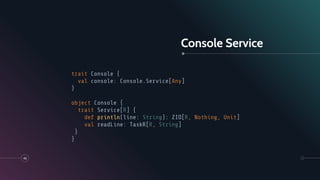 Console Service
46
trait Console {
val console: Console.Service[Any]
}
object Console {
trait Service[R] {
def println(line: String): ZIO[R, Nothing, Unit]
val readLine: TaskR[R, String]
}
}
 