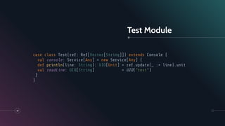 Test Module
47
case class Test(ref: Ref[Vector[String]]) extends Console {
val console: Service[Any] = new Service[Any] {
def println(line: String): UIO[Unit] = ref.update(_ :+ line).unit
val readLine: UIO[String] = UIO("test")
}
}
 
