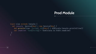 Prod Module
48
trait Live extends Console {
val console: Service[Any] = new Service[Any] {
def println(line: String): UIO[Unit] = UIO(scala.Console.println(line))
val readLine: Task[String] = Task(scala.io.StdIn.readLine)
}
}
 