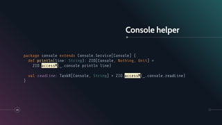 Console helper
49
package console extends Console.Service[Console] {
def println(line: String): ZIO[Console, Nothing, Unit] =
ZIO.accessM(_.console println line)
val readLine: TaskR[Console, String] = ZIO.accessM(_.console.readLine)
}
 