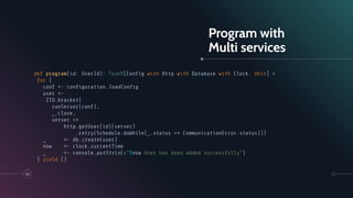 Program with
Multi services
def program(id: UserId): TaskR[Conﬁg with Http with Database with Clock, Unit] =
for {
conf <- conﬁguration.loadConﬁg
user <-
ZIO.bracket(
runServer(conf),
_.close,
server =>
http.getUser(id)(server)
.retry(Schedule.doWhile(_.status == CommunicationError.status)))
_ <- db.create(user)
now <- clock.currentTime
_ <- console.putStrLn(s"$now User has been added successfully")
} yield ()
53
 