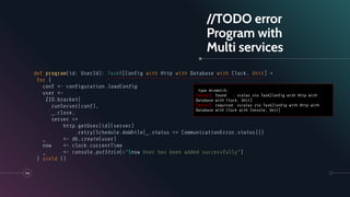 //TODO error
Program with
Multi services
def program(id: UserId): TaskR[Conﬁg with Http with Database with Clock, Unit] =
for {
conf <- conﬁguration.loadConﬁg
user <-
ZIO.bracket(
runServer(conf),
_.close,
server =>
http.getUser(id)(server)
.retry(Schedule.doWhile(_.status == CommunicationError.status)))
_ <- db.create(user)
now <- clock.currentTime
_ <- console.putStrLn(s"$now User has been added successfully")
} yield ()
54
type mismatch;
[error] found : scalaz.zio.Task[Conﬁg with Http with
Database with Clock, Unit]
[error] required: sscalaz.zio.Task[Conﬁg with Http with
Database with Clock with Console, Unit]
 