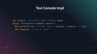 Test Console Impl
8
var outputs: Vector[String] = Vector.empty
object TestConsole extends Console {
def println(line: String): Unit = outputs = outputs :+ line
def readLine: String = "test"
}
 