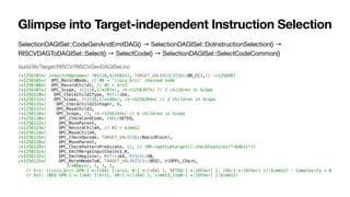 SelectionDAGISel::CodeGenAndEmitDAG() → SelectionDAGISel::DoInstructionSelection() →
RISCVDAGToDAGISel::Select() → SelectCode() → SelectionDAGISel::SelectCodeCommon()
Glimpse into Target-independent Instruction Selection
/*1256101*/ /*SwitchOpcode*/ 70|128,4/*582*/, TARGET_VAL(RISCVISD::BR_CC),// ->1256687
/*1256105*/ OPC_RecordNode, // #0 = 'riscv_brcc' chained node
/*1256106*/ OPC_RecordChild1, // #1 = $rs1
/*1256107*/ OPC_Scope, 31|128,2/*287*/, /*->1256397*/ // 2 children in Scope
/*1256110*/ OPC_CheckChild1Type, MVT::i64,
/*1256112*/ OPC_Scope, 21|128,1/*149*/, /*->1256264*/ // 2 children in Scope
/*1256115*/ OPC_CheckChild2Integer, 0,
/*1256117*/ OPC_MoveChild3,
/*1256118*/ OPC_Scope, 23, /*->1256143*/ // 6 children in Scope
/*1256120*/ OPC_CheckCondCode, ISD::SETEQ,
/*1256122*/ OPC_MoveParent,
/*1256123*/ OPC_RecordChild4, // #2 = $imm12
/*1256124*/ OPC_MoveChild4,
/*1256125*/ OPC_CheckOpcode, TARGET_VAL(ISD::BasicBlock),
/*1256128*/ OPC_MoveParent,
/*1256129*/ OPC_CheckPatternPredicate, 12, // (MF->getSubtarget().checkFeatures("+64bit"))
/*1256131*/ OPC_EmitMergeInputChains1_0,
/*1256132*/ OPC_EmitRegister, MVT::i64, RISCV::X0,
/*1256135*/ OPC_MorphNodeTo0, TARGET_VAL(RISCV::BEQ), 0|OPFL_Chain,
3/*#Ops*/, 1, 3, 2,
// Src: (riscv_brcc GPR:{ *:[i64] }:$rs1, 0:{ *:[i64] }, SETEQ:{ *:[Other] }, (bb:{ *:[Other] }):$imm12) - Complexity = 8
// Dst: (BEQ GPR:{ *:[i64] }:$rs1, X0:{ *:[i64] }, simm13_lsb0:{ *:[Other] }:$imm12)
build/lib/Target/RISCV/RISCVGenDAGISel.inc
 